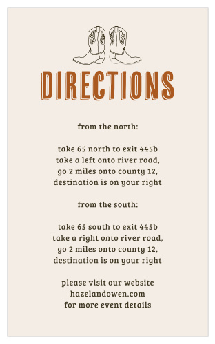 Our rustically-designed Desert Sky Direction Cards will make sure that your guests are traveling in the right direction; with an artful pair of boots to top the page, just above your tuscan-sun title, as well as lines of text that are easy to read and still fit your wedding themes, you can guide your loved ones to your dream venue with ease.
